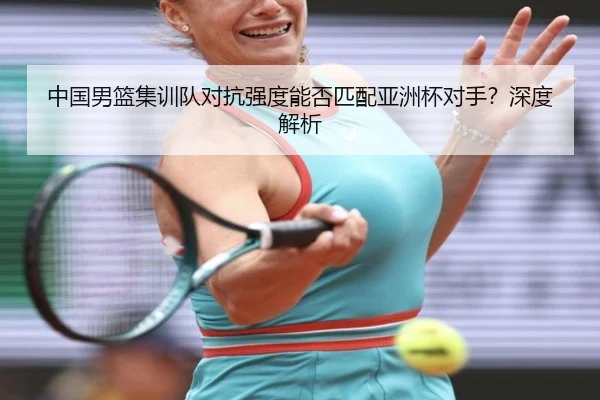 中国男篮集训队对抗强度能否匹配亚洲杯对手？深度解析